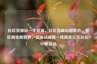 社区货源站一手货源，社区货源站超低价，社区商业新趋势，货源站赋能一线商家亿乐社区SUP货源站