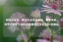 时空云社区，时空云社区货源站，探索未来，时空云社区引领科技新潮流亿乐社区SUP货源站
