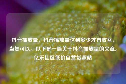 抖音播放量	，抖音播放量达到多少才有收益，当然可以。以下是一篇关于抖音播放量的文章	。亿乐社区低价自营货源站  第1张